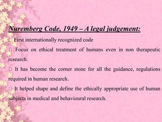 Nuremberg Code, 1949 – A legal judgement:
First internationally recognized code
Focus on ethical treatment of humans even in non therapeutic
research.
It has become the corner stone for all the guidance, regulations
required in human research.
It helped shape and define the ethically appropriate use of human
subjects in medical and behavioural research.
 
