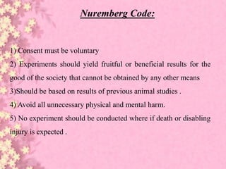 Nuremberg Code:
1) Consent must be voluntary
2) Experiments should yield fruitful or beneficial results for the
good of the society that cannot be obtained by any other means
3)Should be based on results of previous animal studies .
4) Avoid all unnecessary physical and mental harm.
5) No experiment should be conducted where if death or disabling
injury is expected .
 