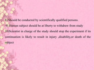 8) Should be conducted by scientifically qualified persons.
9) Human subject should be at liberty to withdraw from study
10)Scientist in charge of the study should stop the experiment if its
continuation is likely to result in injury ,disability,or death of the
subject
 