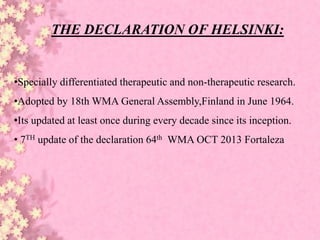 THE DECLARATION OF HELSINKI:
•Specially differentiated therapeutic and non-therapeutic research.
•Adopted by 18th WMA General Assembly,Finland in June 1964.
•Its updated at least once during every decade since its inception.
• 7TH update of the declaration 64th WMA OCT 2013 Fortaleza
 