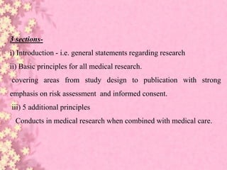 3 sections-
i) Introduction - i.e. general statements regarding research
ii) Basic principles for all medical research.
covering areas from study design to publication with strong
emphasis on risk assessment and informed consent.
iii) 5 additional principles
Conducts in medical research when combined with medical care.
 