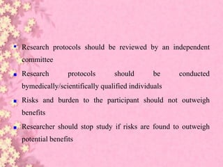 ▪ Research protocols should be reviewed by an independent
committee
■ Research protocols should be conducted
bymedically/scientifically qualified individuals
■ Risks and burden to the participant should not outweigh
benefits
■ Researcher should stop study if risks are found to outweigh
potential benefits
 