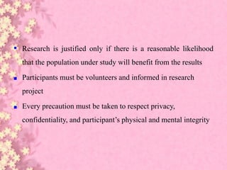 ▪ Research is justified only if there is a reasonable likelihood
that the population under study will benefit from the results
■ Participants must be volunteers and informed in research
project
■ Every precaution must be taken to respect privacy,
confidentiality, and participant’s physical and mental integrity
 