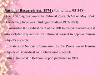 National Research Act, 1974 (Public Law 93-348)
•The U.S Congress passed the National Research Act on May 1974.
•The driving force was , Tuskegee Studies (1932-1973).
• It mandated the establishment of the IRB to review research and it
also included requirement for informed consent to approve human
subject’s research.
•It established National Commission for the Protection of Human
subjects of Biomedical and Behavioural Research.
• This culminated in Belmont Report published in 1979.
 