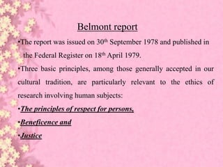 Belmont report
•The report was issued on 30th September 1978 and published in
the Federal Register on 18th April 1979.
•Three basic principles, among those generally accepted in our
cultural tradition, are particularly relevant to the ethics of
research involving human subjects:
•The principles of respect for persons,
•Beneficence and
•Justice
 