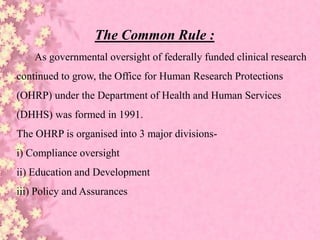 The Common Rule :
As governmental oversight of federally funded clinical research
continued to grow, the Office for Human Research Protections
(OHRP) under the Department of Health and Human Services
(DHHS) was formed in 1991.
The OHRP is organised into 3 major divisions-
i) Compliance oversight
ii) Education and Development
iii) Policy and Assurances
 
