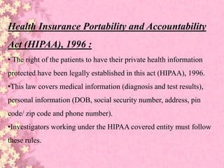 Health Insurance Portability and Accountability
Act (HIPAA), 1996 :
• The right of the patients to have their private health information
protected have been legally established in this act (HIPAA), 1996.
•This law covers medical information (diagnosis and test results),
personal information (DOB, social security number, address, pin
code/ zip code and phone number).
•Investigators working under the HIPAA covered entity must follow
these rules.
 