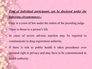 • Data of individual participants can be disclosed under the
following circumstances :
• Only in a court of law under the orders of the presiding judge
• There is threat to a person’s life
• In cases of severe adverse reaction may be required to
communicate to drug registration authority
• If there is risk to public health it takes precedence over
personal right to privacy and may have to be communicated to
health authority.
 