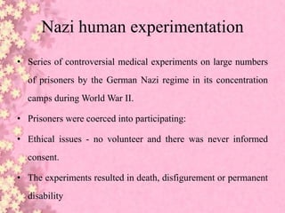 Nazi human experimentation
• Series of controversial medical experiments on large numbers
of prisoners by the German Nazi regime in its concentration
camps during World War II.
• Prisoners were coerced into participating:
• Ethical issues - no volunteer and there was never informed
consent.
• The experiments resulted in death, disfigurement or permanent
disability
 