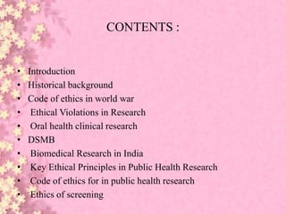 CONTENTS :
• Introduction
• Historical background
• Code of ethics in world war
• Ethical Violations in Research
• Oral health clinical research
• DSMB
• Biomedical Research in India
• Key Ethical Principles in Public Health Research
• Code of ethics for in public health research
• Ethics of screening
 