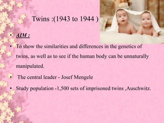 Twins :(1943 to 1944 )
• AIM :
• To show the similarities and differences in the genetics of
twins, as well as to see if the human body can be unnaturally
manipulated.
• The central leader - Josef Mengele
• Study population -1,500 sets of imprisoned twins ,Auschwitz.
 