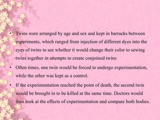 • Twins were arranged by age and sex and kept in barracks between
experiments, which ranged from injection of different dyes into the
eyes of twins to see whether it would change their color to sewing
twins together in attempts to create conjoined twins
• Often times, one twin would be forced to undergo experimentation,
while the other was kept as a control.
• If the experimentation reached the point of death, the second twin
would be brought in to be killed at the same time. Doctors would
then look at the effects of experimentation and compare both bodies.
 