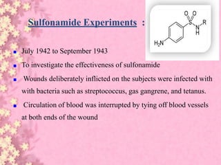 Sulfonamide Experiments :
■ July 1942 to September 1943
■ To investigate the effectiveness of sulfonamide
■ Wounds deliberately inflicted on the subjects were infected with
with bacteria such as streptococcus, gas gangrene, and tetanus.
■ Circulation of blood was interrupted by tying off blood vessels
at both ends of the wound
 