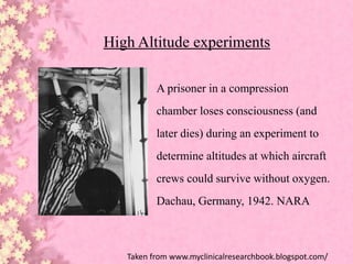 High Altitude experiments
A prisoner in a compression
chamber loses consciousness (and
later dies) during an experiment to
determine altitudes at which aircraft
crews could survive without oxygen.
Dachau, Germany, 1942. NARA
Taken from www.myclinicalresearchbook.blogspot.com/
 