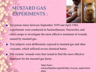 MUSTARD GAS
EXPERIMENTS :
■ At various times between September 1939 and April 1945,
experiments were conducted at Sachsenhausen, Natzweiler, and
other camps to investigate the most effective treatment of wounds
caused by mustard gas.
■ Test subjects were deliberately exposed to mustard gas and other
vesicants, which inflicted severe chemical burns.
■ The victims’ wounds were then tested to find the most effective
treatment for the mustard gas burns.
Taken from:-
www.wikipedia.org/wiki/Nazi_human_experiment
ation
 