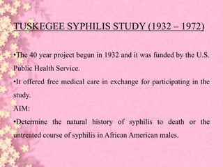 TUSKEGEE SYPHILIS STUDY (1932 – 1972)
•The 40 year project begun in 1932 and it was funded by the U.S.
Public Health Service.
•It offered free medical care in exchange for participating in the
study.
AIM:
•Determine the natural history of syphilis to death or the
untreated course of syphilis in African American males.
 