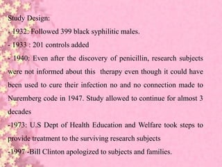 Study Design:
- 1932: Followed 399 black syphilitic males.
- 1933 : 201 controls added
- 1940: Even after the discovery of penicillin, research subjects
were not informed about this therapy even though it could have
been used to cure their infection no and no connection made to
Nuremberg code in 1947. Study allowed to continue for almost 3
decades
-1973: U.S Dept of Health Education and Welfare took steps to
provide treatment to the surviving research subjects
-1997 -Bill Clinton apologized to subjects and families.
 