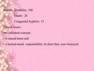 Results: Disability: 100
Death : 28
Congenital Syphilis: 19
Ethical Issues :
•no informed consent,
• it caused harm and
• it lacked moral responsibility. In short they were betrayed.
 