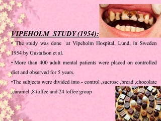 VIPEHOLM STUDY (1954):
• The study was done at Vipeholm Hospital, Lund, in Sweden
1954 by Gustafson et al.
• More than 400 adult mental patients were placed on controlled
diet and observed for 5 years.
•The subjects were divided into - control ,sucrose ,bread ,chocolate
,caramel ,8 toffee and 24 toffee group
 