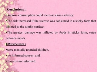 . Conclusions :
• sucrose consumption could increase caries activity.
•The risk increased if the sucrose was consumed in a sticky form that
adhered to the tooth's surface.
•The greatest damage was inflicted by foods in sticky form, eaten
between meals.
Ethical issues :
•were mentally retarded children,
• no informed consent and
• hazards not informed.
 