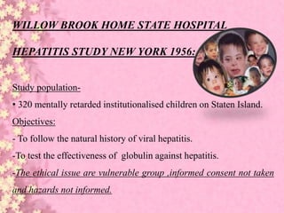 WILLOW BROOK HOME STATE HOSPITAL
HEPATITIS STUDY NEW YORK 1956:
Study population-
• 320 mentally retarded institutionalised children on Staten Island.
Objectives:
- To follow the natural history of viral hepatitis.
-To test the effectiveness of globulin against hepatitis.
-The ethical issue are vulnerable group ,informed consent not taken
and hazards not informed.
 