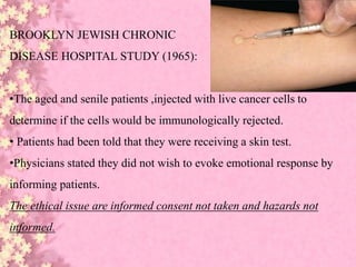 BROOKLYN JEWISH CHRONIC
DISEASE HOSPITAL STUDY (1965):
•The aged and senile patients ,injected with live cancer cells to
determine if the cells would be immunologically rejected.
• Patients had been told that they were receiving a skin test.
•Physicians stated they did not wish to evoke emotional response by
informing patients.
The ethical issue are informed consent not taken and hazards not
informed.
 