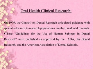 Oral Health Clinical Research:
•In 1979, the Council on Dental Research articulated guidance with
special relevance to research populations involved in dental research.
•These “Guidelines for the Use of Human Subjects in Dental
Research” were published as approved by the ADA, for Dental
Research, and the American Association of Dental Schools.
 
