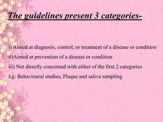 i) Aimed at diagnosis, control, or treatment of a disease or condition
ii)Aimed at prevention of a disease or condition
iii) Not directly concerned with either of the first 2 categories
Eg: Behavioural studies, Plaque and saliva sampling
The guidelines present 3 categories-
 