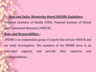 Data and Safety Monitoring Board (DSMB) Guidelines:
National Institutes of Health (NIH), National Institute of Dental
and Craniofacial Research (NIDCR)
Roles and Responsibilities -
DSMB is an independent group of experts that advises NIDCR and
the study investigators. The members of the DSMB serve in an
individual capacity and provide their expertise and
recommendations.
 