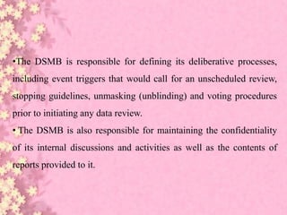 •The DSMB is responsible for defining its deliberative processes,
including event triggers that would call for an unscheduled review,
stopping guidelines, unmasking (unblinding) and voting procedures
prior to initiating any data review.
• The DSMB is also responsible for maintaining the confidentiality
of its internal discussions and activities as well as the contents of
reports provided to it.
 
