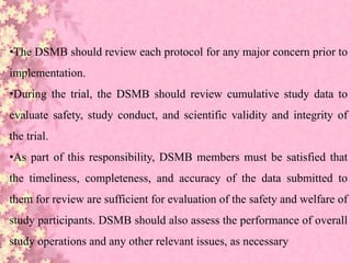 •The DSMB should review each protocol for any major concern prior to
implementation.
•During the trial, the DSMB should review cumulative study data to
evaluate safety, study conduct, and scientific validity and integrity of
the trial.
•As part of this responsibility, DSMB members must be satisfied that
the timeliness, completeness, and accuracy of the data submitted to
them for review are sufficient for evaluation of the safety and welfare of
study participants. DSMB should also assess the performance of overall
study operations and any other relevant issues, as necessary
 