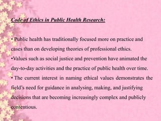 Code of Ethics in Public Health Research:
• Public health has traditionally focused more on practice and
cases than on developing theories of professional ethics.
•Values such as social justice and prevention have animated the
day-to-day activities and the practice of public health over time.
• The current interest in naming ethical values demonstrates the
field’s need for guidance in analysing, making, and justifying
decisions that are becoming increasingly complex and publicly
contentious.
 