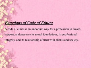 Functions of Code of Ethics:
A code of ethics is an important way for a profession to create,
support, and preserve its moral foundations, its professional
integrity, and its relationship of trust with clients and society.
 