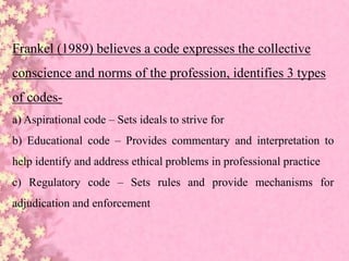 Frankel (1989) believes a code expresses the collective
conscience and norms of the profession, identifies 3 types
of codes-
a) Aspirational code – Sets ideals to strive for
b) Educational code – Provides commentary and interpretation to
help identify and address ethical problems in professional practice
c) Regulatory code – Sets rules and provide mechanisms for
adjudication and enforcement
 