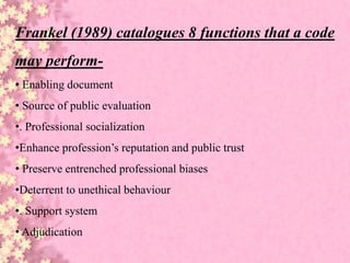 Frankel (1989) catalogues 8 functions that a code
may perform-
• Enabling document
• Source of public evaluation
•. Professional socialization
•Enhance profession’s reputation and public trust
• Preserve entrenched professional biases
•Deterrent to unethical behaviour
•. Support system
• Adjudication
 