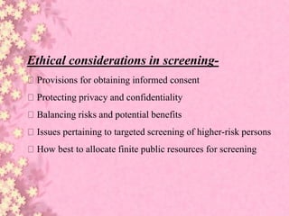 Ethical considerations in screening-
Provisions for obtaining informed consent
Protecting privacy and confidentiality
Balancing risks and potential benefits
Issues pertaining to targeted screening of higher-risk persons
How best to allocate finite public resources for screening
 