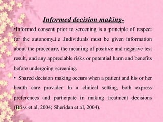 Informed decision making-
•Informed consent prior to screening is a principle of respect
for the autonomy.i.e .Individuals must be given information
about the procedure, the meaning of positive and negative test
result, and any appreciable risks or potential harm and benefits
before undergoing screening.
• Shared decision making occurs when a patient and his or her
health care provider. In a clinical setting, both express
preferences and participate in making treatment decisions
(Briss et al, 2004; Sheridan et al, 2004).
 
