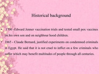 Historical background
• 1700 -Edward Jenner vaccination trials and tested small pox vaccines
on his own son and on neighbour hood children.
• 1865 - Claude Bernard, justified experiments on condemned criminals
in Egypt. He said that it is not cruel to inflict on a few criminals who
suffer which may benefit multitudes of people through all centuries.
 