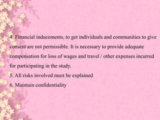 4. Financial inducements, to get individuals and communities to give
consent are not permissible. It is necessary to provide adequate
compensation for loss of wages and travel / other expenses incurred
for participating in the study.
5. All risks involved must be explained
6. Maintain confidentiality
 