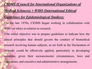 CIOMS (Council for International Organizations of
Medical Sciences) + WHO (International Ethical
Guidelines for Epidemiological Studies):
• In the late 1970s, CIOMS began working in collaboration with
WHO on ethics in relation to research.
•The initial objective was to prepare guidelines to indicate how the
ethical principles that should govern the conduct of biomedical
research involving human subjects, as set forth in the Declaration of
Helsinki ,could be effectively applied, particularly in developing
countries, given their socioeconomic circumstances, laws and
regulations, and executive and administrative arrangements.
 