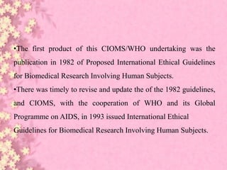 •The first product of this CIOMS/WHO undertaking was the
publication in 1982 of Proposed International Ethical Guidelines
for Biomedical Research Involving Human Subjects.
•There was timely to revise and update the of the 1982 guidelines,
and CIOMS, with the cooperation of WHO and its Global
Programme on AIDS, in 1993 issued International Ethical
Guidelines for Biomedical Research Involving Human Subjects.
 