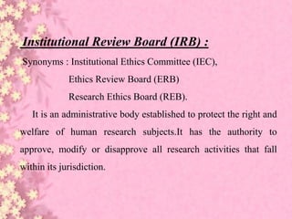 Institutional Review Board (IRB) :
Synonyms : Institutional Ethics Committee (IEC),
Ethics Review Board (ERB)
Research Ethics Board (REB).
It is an administrative body established to protect the right and
welfare of human research subjects.It has the authority to
approve, modify or disapprove all research activities that fall
within its jurisdiction.
 