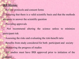 IRB Mission:
Review protocols and consent forms
Assuring that there is a valid scientific basis and that the methods
adequate to answer the scientific question
Providing approvals
Not recommend altering the science unless to minimize
participant risk
Assessing the risks and evaluating the risk-benefit ratio
Benefits from study considered for both participant and society
Monitoring the progress of studies
All studies must have IRB approved prior to initiation of the
protocol.
 