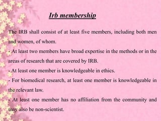 The IRB shall consist of at least five members, including both men
and women, of whom.
- At least two members have broad expertise in the methods or in the
areas of research that are covered by IRB.
- At least one member is knowledgeable in ethics.
- For biomedical research, at least one member is knowledgeable in
the relevant law.
- At least one member has no affiliation from the community and
may also be non-scientist.
Irb membership
 