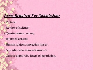 Items Required For Submission:
- Protocol
- Review of science
- Questionnaires, survey
- Informed consent
- Human subjects protection issues
- Any ads, radio announcement etc
- Outside approvals, letters of permission.
 