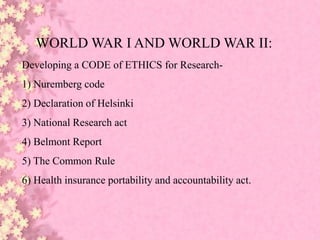 WORLD WAR I AND WORLD WAR II:
Developing a CODE of ETHICS for Research-
1) Nuremberg code
2) Declaration of Helsinki
3) National Research act
4) Belmont Report
5) The Common Rule
6) Health insurance portability and accountability act.
 