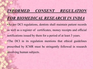 INFORMED CONSENT REGULATION
FOR BIOMEDICAL RESEARCH IN INDIA
•As per DCI regulations, dentists shall maintain patient records
as well as a register of certificates, money receipts and official
notifications issued by them for a period of at least 3 years.
•The DCI in its regulation mentions that ethical guidelines
prescribed by ICMR must be stringently followed in research
involving human subjects.
 