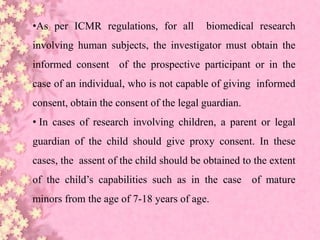 •As per ICMR regulations, for all biomedical research
involving human subjects, the investigator must obtain the
informed consent of the prospective participant or in the
case of an individual, who is not capable of giving informed
consent, obtain the consent of the legal guardian.
• In cases of research involving children, a parent or legal
guardian of the child should give proxy consent. In these
cases, the assent of the child should be obtained to the extent
of the child’s capabilities such as in the case of mature
minors from the age of 7-18 years of age.
 