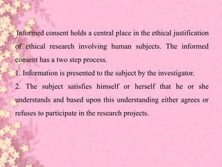 Informed consent holds a central place in the ethical justification
of ethical research involving human subjects. The informed
consent has a two step process.
1. Information is presented to the subject by the investigator.
2. The subject satisfies himself or herself that he or she
understands and based upon this understanding either agrees or
refuses to participate in the research projects.
 