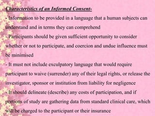 Characteristics of an Informed Consent-
- Information to be provided in a language that a human subjects can
understand and in terms they can comprehend
- Participants should be given sufficient opportunity to consider
whether or not to participate, and coercion and undue influence must
be minimised
- It must not include exculpatory language that would require
participant to waive (surrender) any of their legal rights, or release the
investigator, sponsor or institution from liability for negligence
- It should delineate (describe) any costs of participation, and if
portions of study are gathering data from standard clinical care, which
will be charged to the participant or their insurance
 